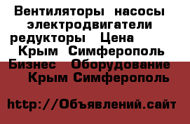 Вентиляторы, насосы, электродвигатели, редукторы › Цена ­ 123 - Крым, Симферополь Бизнес » Оборудование   . Крым,Симферополь